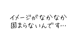 イメージがなかなか固まらないんです…