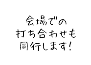 会場での打ち合わせも同行します！