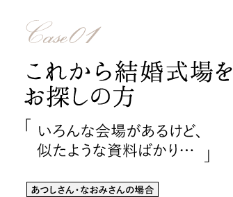 Case01 これから結婚式場をお探しの方 「いろんな会場があるけど、似たような資料ばかり…」 あつしさん・なおみさんの場合